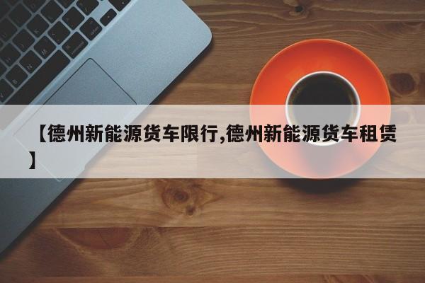 【德州新能源货车限行,德州新能源货车租赁】